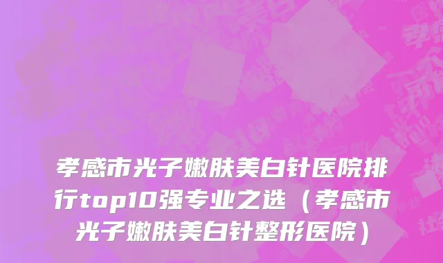 孝感市光子嫩肤美白针医院排行top10强专业之选（孝感市光子嫩肤美白针整形医院）