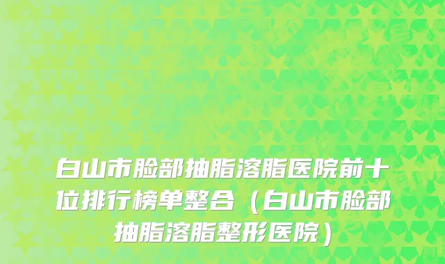 白山市脸部抽脂溶脂医院前十位排行榜单整合（白山市脸部抽脂溶脂整形医院）