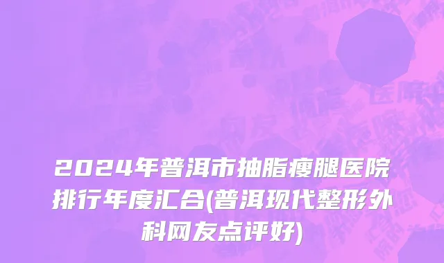 2024年普洱市抽脂瘦腿医院排行年度汇合(普洱现代整形外科网友点评好)
