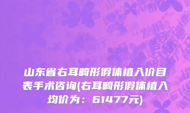 山东省右耳畸形假体植入价目表手术咨询(右耳畸形假体植入均价为：61477元)