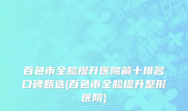 百色市全脸提升医院前十排名口碑甄选(百色市全脸提升整形医院)