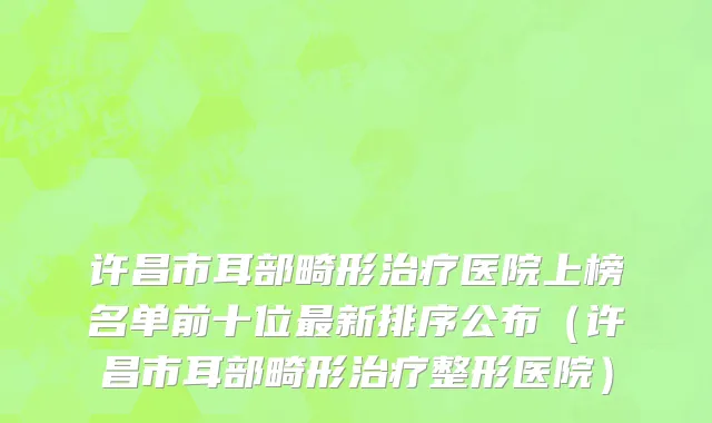 许昌市耳部畸形治疗医院上榜名单前十位最新排序公布（许昌市耳部畸形治疗整形医院）
