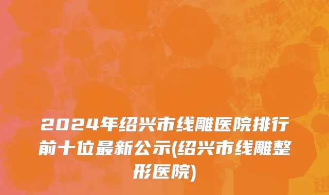 2024年绍兴市线雕医院排行前十位最新公示(绍兴市线雕整形医院)