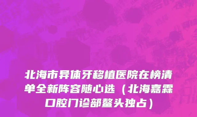 北海市异体牙移植医院在榜清单全新阵容随心选（北海嘉霖口腔门诊部鳌头独占）