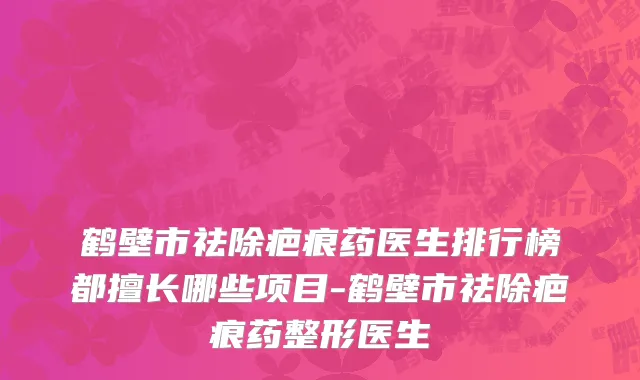 鹤壁市祛除疤痕药医生排行榜都擅长哪些项目-鹤壁市祛除疤痕药整形医生