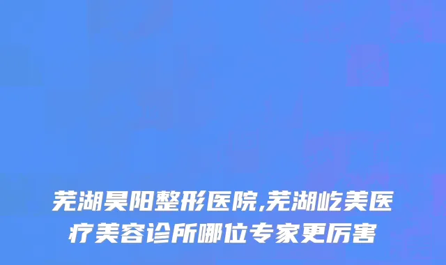 芜湖昊阳整形医院,芜湖屹美医疗美容诊所哪位专家更厉害