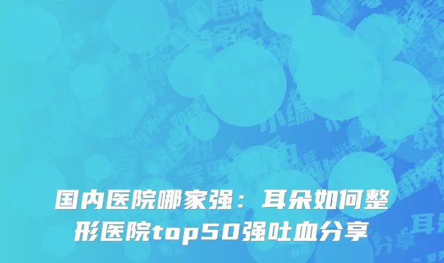 国内医院哪家强：耳朵如何整形医院top50强吐血分享