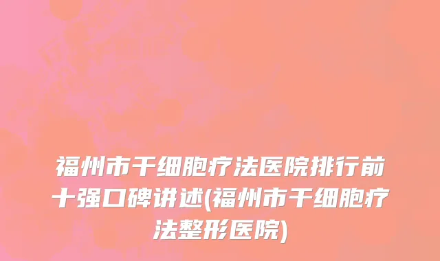 福州市干细胞疗法医院排行前十强口碑讲述(福州市干细胞疗法整形医院)