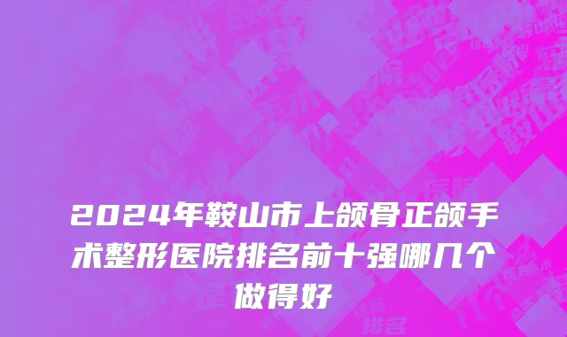 2024年鞍山市上颌骨正颌手术整形医院排名前十强哪几个做得好