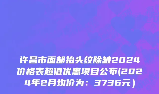 许昌市面部抬头纹除皱2024价格表超值优惠项目公布(2024年2月均价为：3736元）