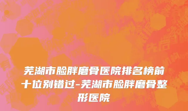 芜湖市脸胖磨骨医院排名榜前十位别错过-芜湖市脸胖磨骨整形医院