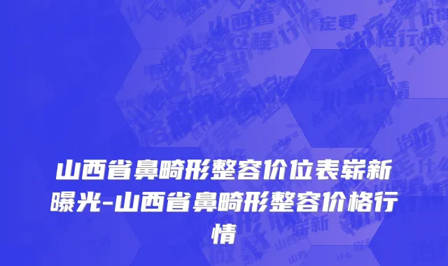 山西省鼻畸形整容价位表崭新曝光-山西省鼻畸形整容价格行情