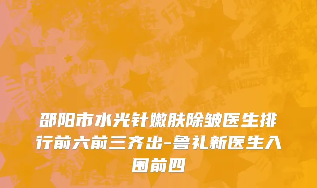 邵阳市水光针嫩肤除皱医生排行前六前三齐出-鲁礼新医生入围前四