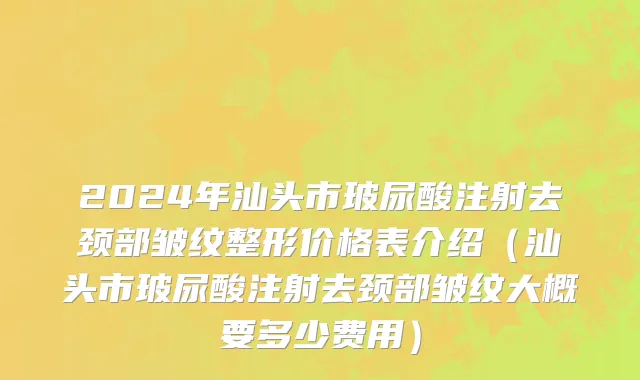 2024年汕头市玻尿酸注射去颈部皱纹整形价格表介绍（汕头市玻尿酸注射去颈部皱纹大概要多少费用）