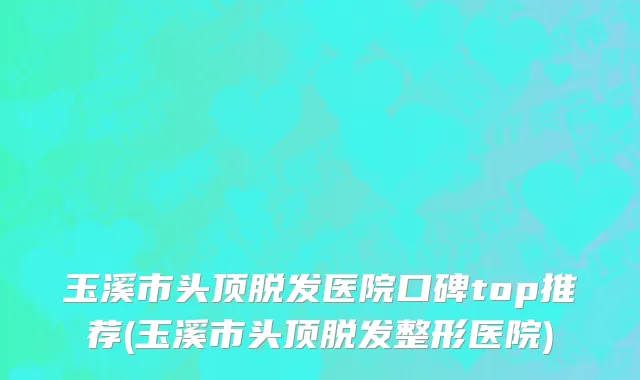 玉溪市头顶脱发医院口碑top推荐(玉溪市头顶脱发整形医院)