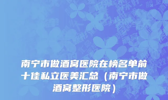 南宁市做酒窝医院在榜名单前十佳私立医美汇总（南宁市做酒窝整形医院）