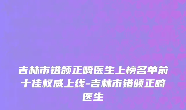 吉林市错颌正畸医生上榜名单前十佳权威上线-吉林市错颌正畸医生