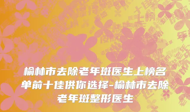 榆林市去除老年斑医生上榜名单前十佳供你选择-榆林市去除老年斑整形医生