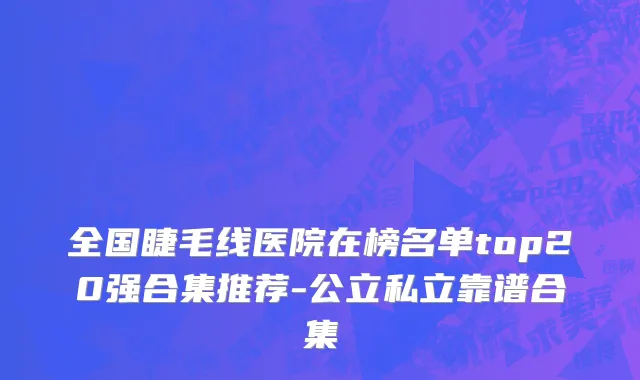 全国睫毛线医院在榜名单top20强合集推荐-公立私立靠谱合集