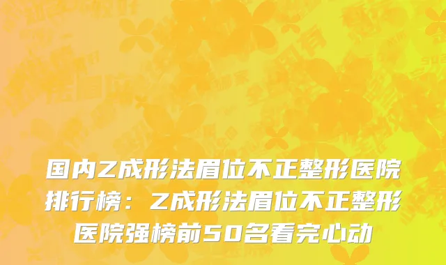 国内Z成形法眉位不正整形医院排行榜：Z成形法眉位不正整形医院强榜前50名看完心动