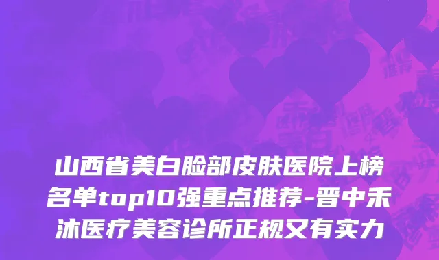 山西省美白脸部皮肤医院上榜名单top10强重点推荐-晋中禾沐医疗美容诊所正规又有实力