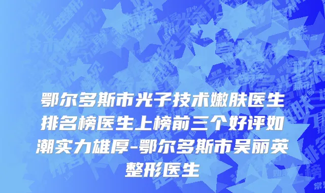 鄂尔多斯市光子技术嫩肤医生排名榜医生上榜前三个好评如潮实力雄厚-鄂尔多斯市吴丽英整形医生