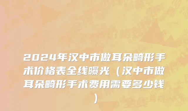 2024年汉中市做耳朵畸形手术价格表全线曝光（汉中市做耳朵畸形手术费用需要多少钱）