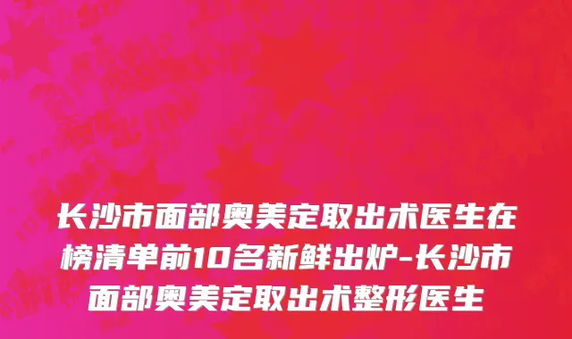 长沙市面部奥美定取出术医生在榜清单前10名新鲜出炉-长沙市面部奥美定取出术整形医生