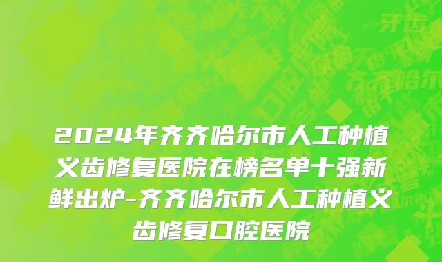 2024年齐齐哈尔市人工种植义齿修复医院在榜名单十强新鲜出炉-齐齐哈尔市人工种植义齿修复口腔医院