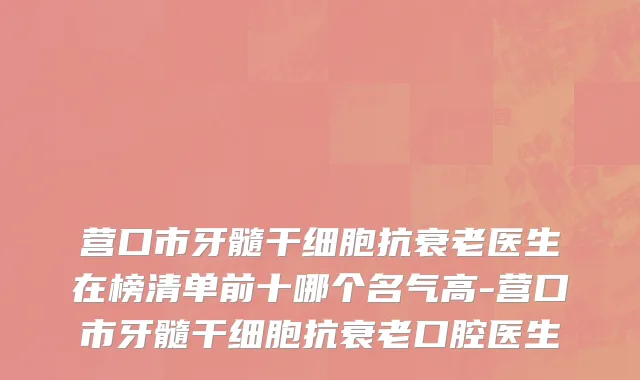 营口市牙髓干细胞抗衰老医生在榜清单前十哪个名气高-营口市牙髓干细胞抗衰老口腔医生