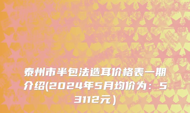 泰州市半包法造耳价格表一期介绍(2024年5月均价为：53112元）
