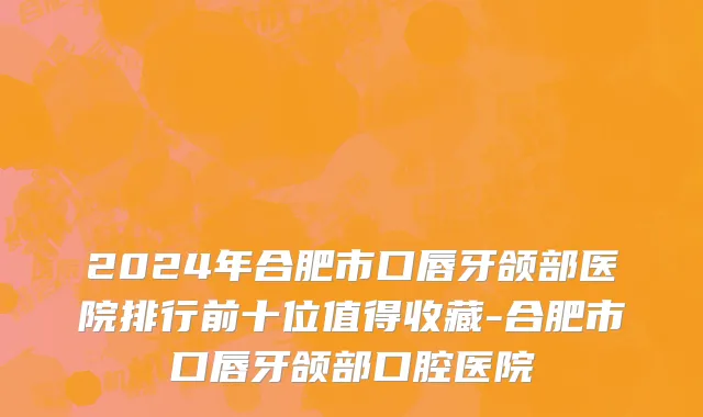 2024年合肥市口唇牙颌部医院排行前十位值得收藏-合肥市口唇牙颌部口腔医院