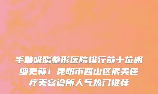 手臂吸脂整形医院排行前十位明细更新!昆明市西山区辰美医疗美容诊所人气热门推荐