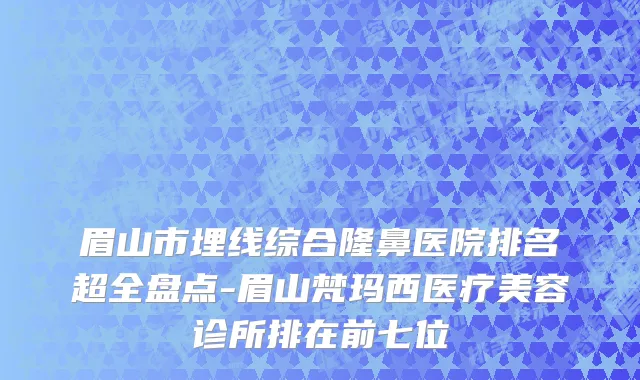 眉山市埋线综合隆鼻医院排名超全盘点-眉山梵玛西医疗美容诊所排在前七位
