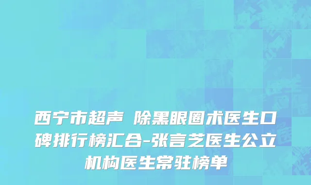 西宁市超声袪除黑眼圈术医生口碑排行榜汇合-张言芝医生公立机构医生常驻榜单
