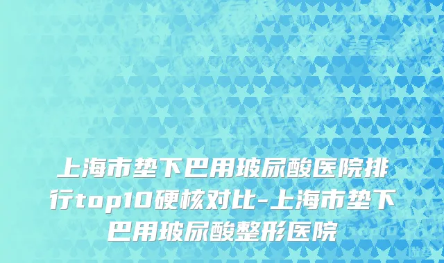 上海市垫下巴用玻尿酸医院排行top10硬核对比-上海市垫下巴用玻尿酸整形医院