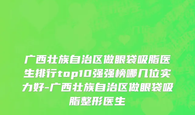 广西壮族自治区做眼袋吸脂医生排行top10强强榜哪几位实力好-广西壮族自治区做眼袋吸脂整形医生