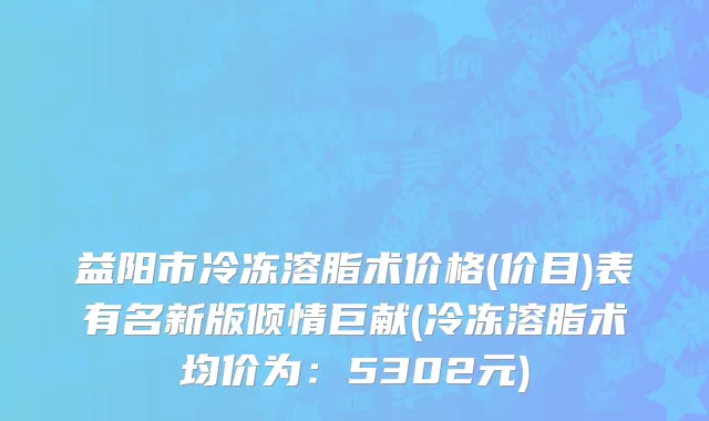 益阳市冷冻溶脂术价格(价目)表有名新版倾情巨献(冷冻溶脂术均价为：5302元)