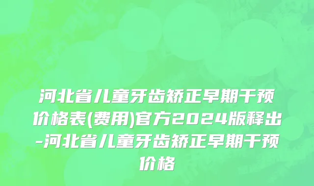 河北省儿童牙齿矫正早期干预价格表(费用)官方2024版释出-河北省儿童牙齿矫正早期干预价格