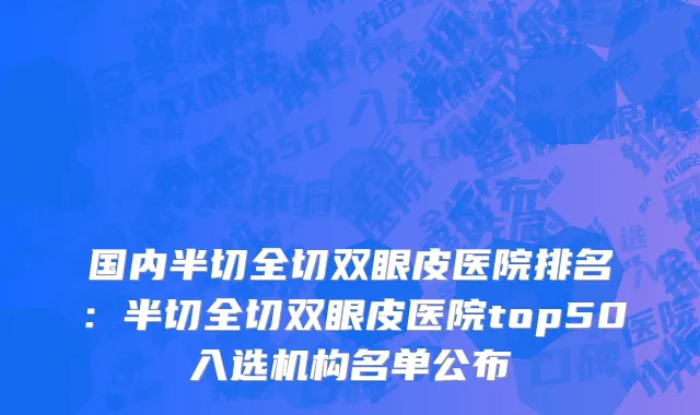 国内半切全切双眼皮医院排名：半切全切双眼皮医院top50入选机构名单公布