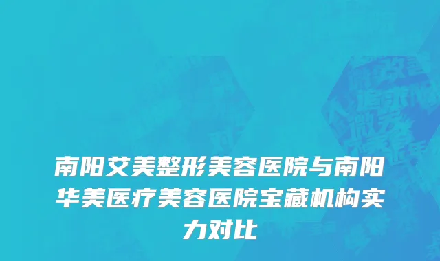 南阳艾美整形美容医院与南阳华美医疗美容医院宝藏机构实力对比