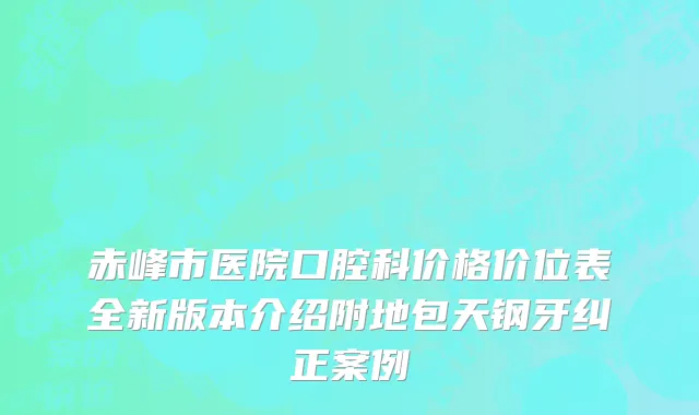 赤峰市医院口腔科价格价位表全新版本介绍附地包天钢牙纠正案例