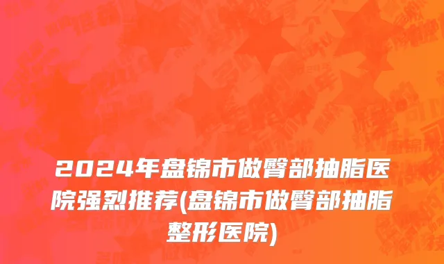2024年盘锦市做臀部抽脂医院强烈推荐(盘锦市做臀部抽脂整形医院)