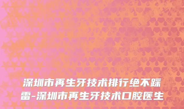 深圳市再生牙技术排行绝不踩雷-深圳市再生牙技术口腔医生