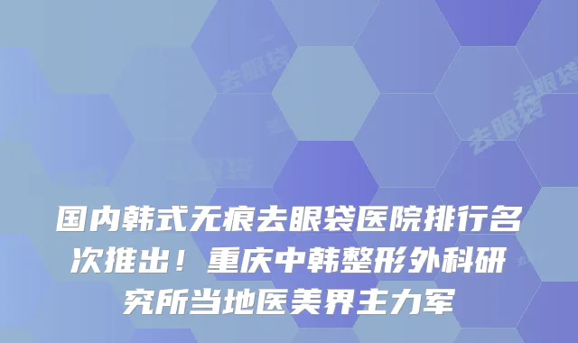 国内韩式无痕去眼袋医院排行名次推出！重庆中韩整形外科研究所当地医美界主力军