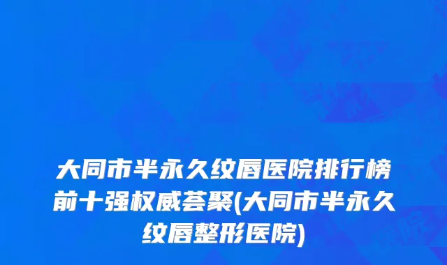 大同市半永久纹唇医院排行榜前十强权威荟聚(大同市半永久纹唇整形医院)