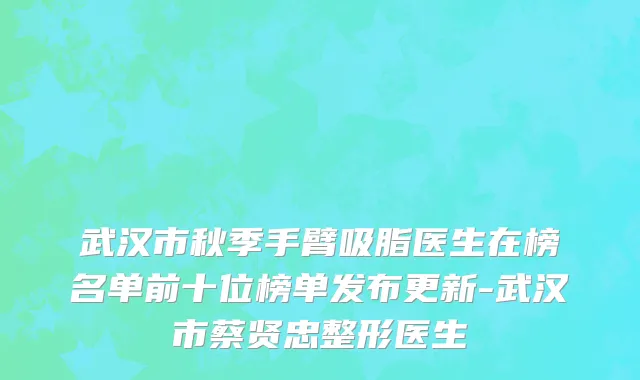 武汉市秋季手臂吸脂医生在榜名单前十位榜单发布更新-武汉市蔡贤忠整形医生