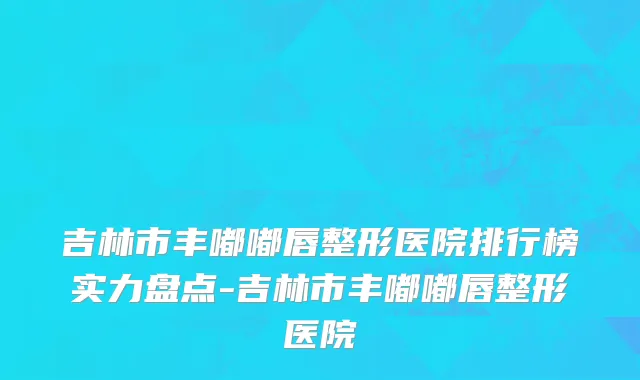 吉林市丰嘟嘟唇整形医院排行榜实力盘点-吉林市丰嘟嘟唇整形医院