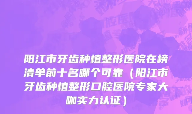 阳江市牙齿种植整形医院在榜清单前十名哪个可靠（阳江市牙齿种植整形口腔医院专家大咖实力认证）