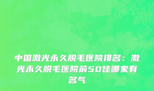 中国激光永久脱毛医院排名：激光永久脱毛医院前50佳哪家有名气